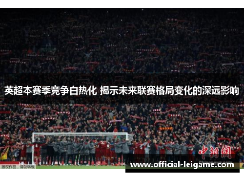 英超本赛季竞争白热化 揭示未来联赛格局变化的深远影响 英超本赛季竞争白热化 揭示未来联赛格局变化的深远影响