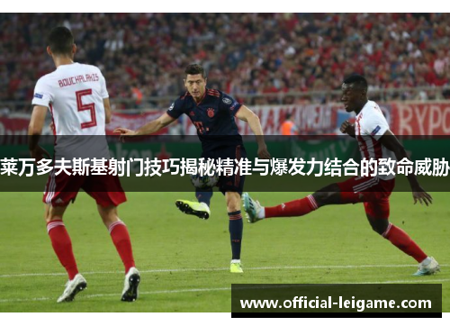 莱万多夫斯基射门技巧揭秘精准与爆发力结合的致命威胁