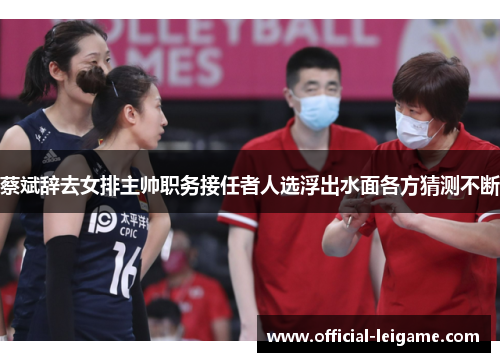 蔡斌辞去女排主帅职务接任者人选浮出水面各方猜测不断