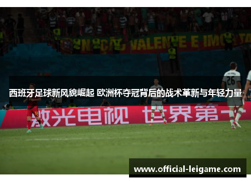 西班牙足球新风貌崛起 欧洲杯夺冠背后的战术革新与年轻力量