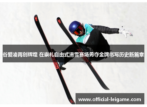 谷爱凌再创辉煌 在崇礼自由式滑雪赛场勇夺金牌书写历史新篇章