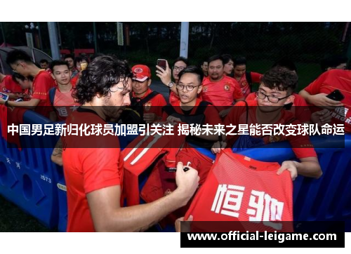 中国男足新归化球员加盟引关注 揭秘未来之星能否改变球队命运