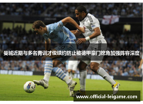 曼城近期与多名青训才俊续约防止被德甲豪门挖角加强阵容深度