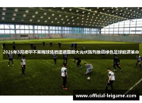 2026年3月德甲不莱梅球场启建德国最大光伏阵列推动绿色足球能源革命