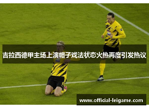 吉拉西德甲主场上演帽子戏法状态火热再度引发热议